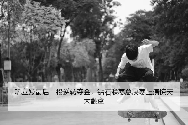 巩立姣最后一投逆转夺金，钻石联赛总决赛上演惊天大翻盘