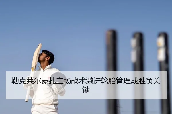 勒克莱尔蒙扎主场战术激进轮胎管理成胜负关键